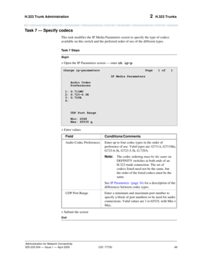 Page 69H.323 Trunk Administration 
49
Administration for Network Connectivity
555-233-504— Issue 1 — April 2000 CID: 77730
2  H.323 Trunks
Task 7 — Specify codecs  
This task modifies the IP Media Parameters screen to specify the type of codecs 
available on this switch and the preferred order of use of the different types.
Begin
Task 7 Steps
> Open the IP Parameters screen — enter ch ip-p
> Enter values
> Submit the screen
End
change ip-parameters  Page   1 of   1...