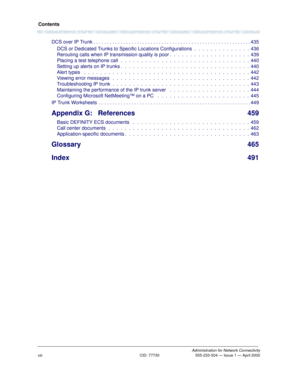 Page 8Contents
Administration for Network ConnectivityCID: 77730 555-233-504 — Issue 1 — April 2000
viii
DCS over IP Trunk . . . . . . . . . . . . . . . . . . . . . . . . . . . . . . . . . . . . . . . . . . . . . . . . . . . . . . . . . . 435
DCS or Dedicated Trunks to Specific Locations Configurations  .  .  .  .  .  .  .  .  .  .  .  .  .  .  436
Rerouting calls when IP transmission quality is poor .  .  .  .  .  .  .  .  .  .  .  .  .  .  .  .  .  .  .  .  439
Placing a test telephone call  .  .  .  .  .  ....