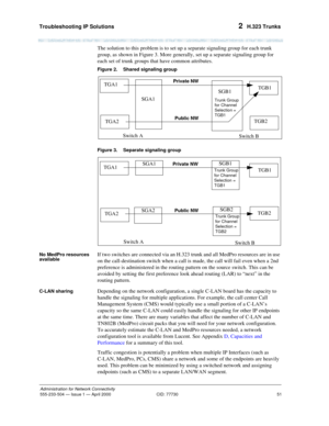 Page 71Troubleshooting IP Solutions 
51
Administration for Network Connectivity
555-233-504— Issue 1 — April 2000 CID: 77730
2  H.323 Trunks
The solution to this problem is to set up a separate signaling group for each trunk 
group, as shown in Figure 3. More generally, set up a separate signaling group for 
each set of trunk groups that have common attributes.
Figure 2. Shared signaling group
Figure 3. Separate signaling group
No MedPro resources 
available
If two switches are connected via an H.323 trunk and...