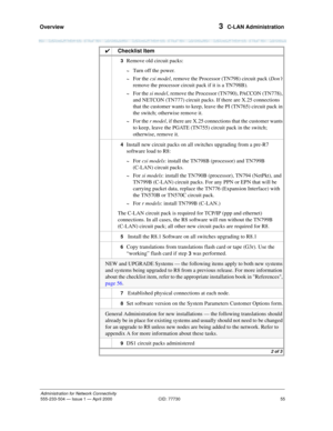 Page 75Overview 
55
Administration for Network Connectivity
555-233-504— Issue 1 — April 2000 CID: 77730
3  C-LAN Administration
3  Remove old circuit packs:
~Turn off the power.
~For the csi model, remove the Processor (TN798) circuit pack (Don’t 
remove the processor circuit pack if it is a TN798B).
~For the si model, remove the Processor (TN790), PACCON (TN778), 
and NETCON (TN777) circuit packs. If there are X.25 connections 
that the customer wants to keep, leave the PI (TN765) circuit pack in 
the switch;...