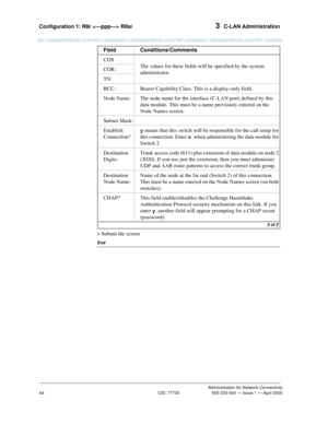 Page 84Configuration 1: R8r  R8si 3  C-LAN Administration
Administration for Network Connectivity
CID: 77730 555-233-504 — Issue 1 — April 2000
64
> Submit the screen
End
COS
The values for these fields will be specified by the system 
administrator. COR:
TN:
BCC: Bearer Capability Class. This is a display-only field.
Node Name: The node name for the interface (C-LAN port) defined by this 
data module. This must be a name previously entered on the 
Node Names screen.
Subnet Mask:
Establish 
Connection?y means...