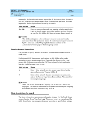 Page 1024DEFINITY ECS Release 8.2
Administrator’s Guide  555-233-506  Issue 1
April 2000
Screen reference 
1000 Trunk Group 
17
ceases after the far-end sends answer supervision. If the timer expires, the switch 
acts as if it had received answer supervision. On senderized operation, the timer 
begins after the last digit collected is sent by the switch.
NOTE:
This field’s setting does not override answer supervision sent from the 
network or from DS1 port circuit timers. To control answer supervision sent 
by...