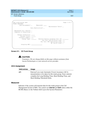 Page 1025DEFINITY ECS Release 8.2
Administrator’s Guide  555-233-506  Issue 1
April 2000
Screen reference 
1001 Trunk Group 
17
Screen 211. CO Trunk Group
!CAUTION:
Customers: Do not change fields on this page without assistance from 
Lucent Technologies or your network service provider.
ACA Assignment 
Measured
Indicates if the system will transmit data for this trunk group to the Call 
Management System (CMS). You cannot use 
internal and both unless either the 
BCMS (Basic) or the VuStats field is 
y on the...