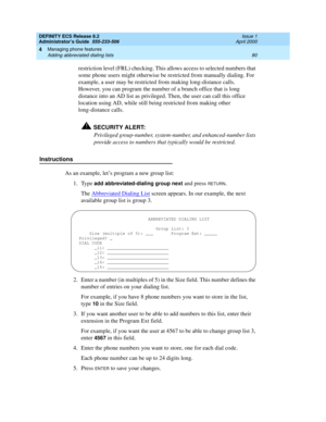 Page 104DEFINITY ECS Release 8.2
Administrator’s Guide  555-233-506  Issue 1
April 2000
Managing phone features 
80 Adding abbreviated dialing lists 
4
restriction level (FRL) checking. This allows access to selected numbers that 
some phone users might otherwise be restricted from manually dialing. For 
example, a user may be restricted from making long-distance calls. 
However, you can program the number of a branch office that is long 
distance into an AD list as privileged. Then, the user can call this...