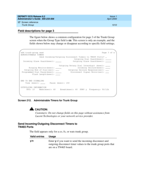 Page 1034DEFINITY ECS Release 8.2
Administrator’s Guide  555-233-506  Issue 1
April 2000
Screen reference 
1010 Trunk Group 
17
Field descriptions for page 3
The figure below shows a common configuration for page 3 of the Trunk Group 
screen when the Group Type field is 
co. This screen is only an example, and the 
fields shown below may change or disappear according to specific field settings.
Screen 212. Administrable Timers for Trunk Group
!CAUTION:
Customers: Do not change fields on this page without...