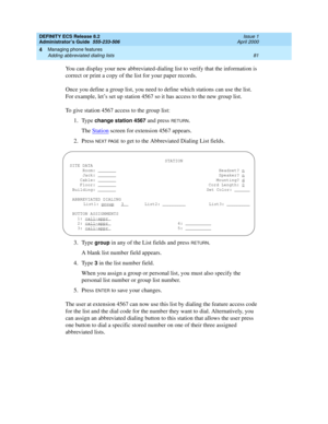 Page 105DEFINITY ECS Release 8.2
Administrator’s Guide  555-233-506  Issue 1
April 2000
Managing phone features 
81 Adding abbreviated dialing lists 
4
You can display your new abbreviated-dialing list to verify that the information is 
correct or print a copy of the list for your paper records.
Once you define a group list, you need to define which stations can use the list. 
For example, let’s set up station 4567 so it has access to the new group list.
To give station 4567 access to the group list:
1. Type...