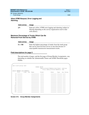 Page 1053DEFINITY ECS Release 8.2
Administrator’s Guide  555-233-506  Issue 1
April 2000
Screen reference 
1029 Trunk Group 
17
Allow ATMS Busyout, Error Logging and 
Alarming
Maximum Percentage of Trunks Which Can Be 
Removed From Service by ATMS
Field descriptions for page 5
The total number of pages, and the first page of Group Member Assignments, vary 
depending on whether the Administrable Timers and ATMS Thresholds pages 
display.
Screen 214. Group Member AssignmentsValid entries Usage
y/n 
Enter y to allow...