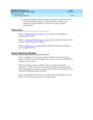 Page 1057DEFINITY ECS Release 8.2
Administrator’s Guide  555-233-506  Issue 1
April 2000
Screen reference 
1033 Vector Directory Number 
17
nIt ignores momentary off-hook signals resulting from connections made 
off-network through certain No. 5 Crossbar CCSA switches as the 
connection is being established. Therefore, calls aren’t dropped 
inappropriately.
Related topics
Refer to ‘‘
Managing trunks’’ on page 337 for instructions on adding and 
managing trunk groups.
Refer to ‘‘Trunks and Trunk Groups’’ on page...