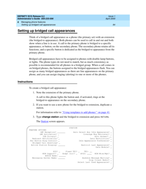 Page 108DEFINITY ECS Release 8.2
Administrator’s Guide  555-233-506  Issue 1
April 2000
Managing phone features 
84 Setting up bridged call appearances 
4
Setting up bridged call appearances
Think of a bridged call appearance as a phone (the primary set) with an extension 
(the bridged-to appearance). Both phones can be used to call in and out and both 
show when a line is in use. A call to the primary phone is bridged to a specific 
appearance, or button, on the secondary phone. The secondary phone retains all...