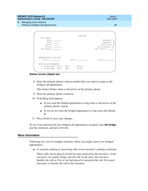 Page 110DEFINITY ECS Release 8.2
Administrator’s Guide  555-233-506  Issue 1
April 2000
Managing phone features 
86 Setting up bridged call appearances 
4
Station screen (digital set)
8.Enter the primary phone’s button number that you want to assign as the 
bridged call appearance.
This button flashes when a call arrives at the primary phone.
9. Enter the primary phone extension.
10. If the Ring field appears:
nIf you want the bridged appearance to ring when a call arrives at the 
primary phone, type 
y.
nIf you...