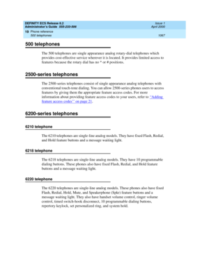 Page 1091DEFINITY ECS Release 8.2
Administrator’s Guide  555-233-506  Issue 1
April 2000
Phone reference 
1067 500 telephones 
19
500 telephones
The 500 telephones are single appearance analog rotary-dial telephones which 
provides cost-effective service wherever it is located. It provides limited access to 
features because the rotary dial has no * or # positions.
2500-series telephones
The 2500-series telephones consist of single appearance analog telephones with 
conventional touch-tone dialing. You can allow...