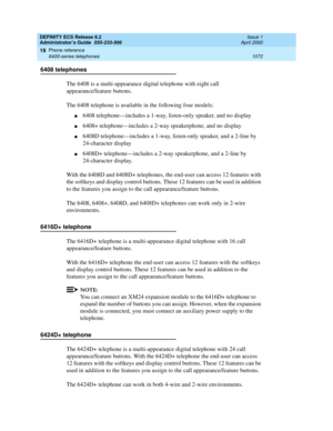 Page 1096DEFINITY ECS Release 8.2
Administrator’s Guide  555-233-506  Issue 1
April 2000
Phone reference 
1072 6400-series telephones 
19
6408 telephones
The 6408 is a multi-appearance digital telephone with eight call 
appearance/feature buttons. 
The 6408 telephone is available in the following four models:
n6408 telephone—includes a 1-way, listen-only speaker, and no display
n6408+ telephone—includes a 2-way speakerphone, and no display
n6408D telephone—includes a 1-way, listen-only speaker, and a 2-line by...