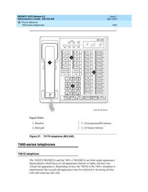 Page 1107DEFINITY ECS Release 8.2
Administrator’s Guide  555-233-506  Issue 1
April 2000
Phone reference 
1083 7400-series telephones 
19
Figure 27. 7317H telephone (BIS 34D) 
7400-series telephones
7401D telephone
The 7401D (7401D01A) and the 7401+ (7401D02A) are both single appearance 
digital phones which have no call appearance buttons or lights, but have two 
virtual call appearances. Depending on how the 7401D or the 7401+ telephone is 
administered, the second call appearance may be restricted to incoming...