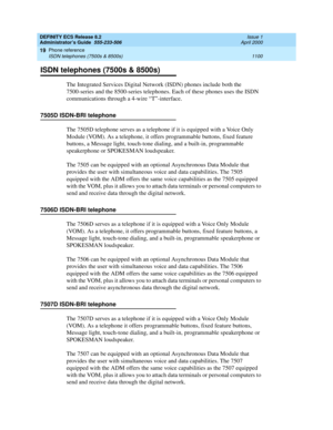 Page 1124DEFINITY ECS Release 8.2
Administrator’s Guide  555-233-506  Issue 1
April 2000
Phone reference 
1100 ISDN telephones (7500s & 8500s) 
19
ISDN telephones (7500s & 8500s)
The Integrated Services Digital Network (ISDN) phones include both the 
7500-series and the 8500-series telephones. Each of these phones uses the ISDN 
communications through a 4-wire “T”-interface.
7505D ISDN-BRI telephone
The 7505D telephone serves as a telephone if it is equipped with a Voice Only 
Module (VOM). As a telephone, it...