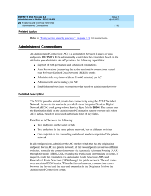 Page 1157DEFINITY ECS Release 8.2
Administrator’s Guide  555-233-506  Issue 1
April 2000
Features and technical reference 
1133 Administered Connections 
20
Related topics
Refer to ‘‘
Using access security gateway’’ on page 319 for instructions.
Administered Connections
An Administered Connection (AC) is a connection between 2 access or data 
endpoints. DEFINITY ECS automatically establishes the connection based on the 
attributes you administer. An AC provides the following capabilities:
nSupport of both...