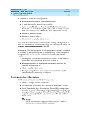 Page 1159DEFINITY ECS Release 8.2
Administrator’s Guide  555-233-506  Issue 1
April 2000
Features and technical reference 
1135 Administered Connections 
20
AC attempts can fail for the following reasons:
nResources are unavailable to route to the destination.
nA required conversion resource is not available.
nAccess is denied by Class of Restriction (COR), Facilities Restriction 
Level (FRL), or Bearer Capability Class (BCC). Or, an attempt is made to 
route voice-band-data over SDDN trunks in the public switch...