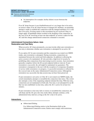 Page 1160DEFINITY ECS Release 8.2
Administrator’s Guide  555-233-506  Issue 1
April 2000
Features and technical reference 
1136 Administered Connections 
20
nAn interruption (for example, facility failure) occurs between the 
endpoints.
If an AC drops because it was disabled/removed or is no longer due to be active, 
no action is taken. If an AC drops because of changed AC attributes, an immediate 
attempt is made to establish the connection with the changed attributes if it is still 
due to be active. Existing...