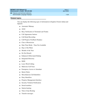 Page 1163DEFINITY ECS Release 8.2
Administrator’s Guide  555-233-506  Issue 1
April 2000
Features and technical reference 
1139 Administrable Language Displays 
20
Related topics
You can display the following types of information in English, French, Italian and 
Spanish:
nAutomatic Wakeup
nASAI
nBusy Verification of Terminals and Trunks 
nCall Appearance buttons
nCall Detail Recording
nCall Progress Feedback Displays
nClass of Restriction
nDate-Time Mode - Time Not Available
nDays of the Week
nMonths of the Year...