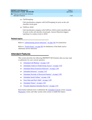 Page 1167DEFINITY ECS Release 8.2
Administrator’s Guide  555-233-506  Issue 1
April 2000
Features and technical reference 
1143 Attendant Features 
20
nCall Prompting
Call classification competes with Call Prompting for ports on the call 
classifier circuit pack.
nCallVisor ASAI
Call classification competes with CallVisor ASAI switch-classified calls 
for ports on the call classifier circuit pack. Answer Detection triggers 
reporting of a connect event to ASAI.
Related topics
Refer to ‘‘
Administering answer...