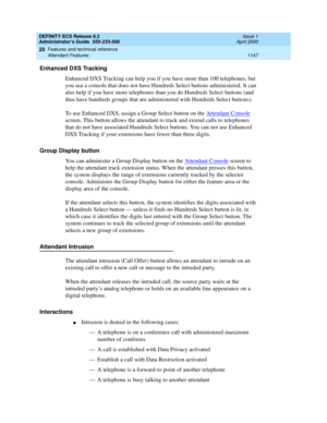 Page 1171DEFINITY ECS Release 8.2
Administrator’s Guide  555-233-506  Issue 1
April 2000
Features and technical reference 
1147 Attendant Features 
20
Enhanced DXS Tracking
Enhanced DXS Tracking can help you if you have more than 100 telephones, but 
you use a console that does not have Hundreds Select buttons administered. It can 
also help if you have more telephones than you do Hundreds Select buttons (and 
thus have hundreds groups that are administered with Hundreds Select buttons).
To use Enhanced DXS,...