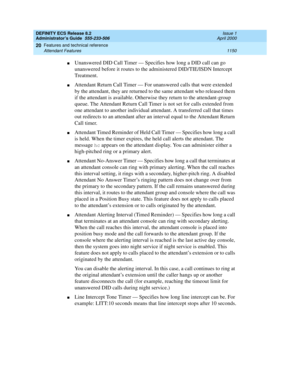 Page 1174DEFINITY ECS Release 8.2
Administrator’s Guide  555-233-506  Issue 1
April 2000
Features and technical reference 
1150 Attendant Features 
20
nUnanswered DID Call Timer — Specifies how long a DID call can go 
unanswered before it routes to the administered DID/TIE/ISDN Intercept 
Treatment.
nAttendant Return Call Timer — For unanswered calls that were extended 
by the attendant, they are returned to the same attendant who released them 
if the attendant is available. Otherwise they return to the...