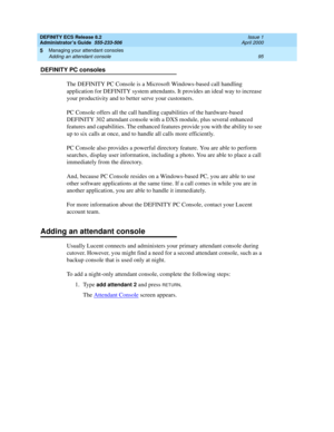 Page 119DEFINITY ECS Release 8.2
Administrator’s Guide  555-233-506  Issue 1
April 2000
Managing your attendant consoles 
95 Adding an attendant console 
5
DEFINITY PC consoles
The DEFINITY PC Console is a Microsoft Windows-based call handling 
application for DEFINITY system attendants. It provides an ideal way to increase 
your productivity and to better serve your customers.
PC Console offers all the call handling capabilities of the hardware-based 
DEFINITY 302 attendant console with a DXS module, plus...