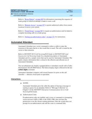 Page 1181DEFINITY ECS Release 8.2
Administrator’s Guide  555-233-506  Issue 1
April 2000
Features and technical reference 
1157 Automated Attendant 
20
Refer to ‘‘Route Pattern’’ on page 865 for information concerning the sequence of 
trunk groups in which an attempt is made to route a call.
Refer to ‘‘
Remote Access’’ on page 857 to permit authorized callers from remote 
locations to access your system.
Refer to ‘‘
Trunk Group’’ on page 967 to require an authorization code be dialed to 
complete incoming calls...