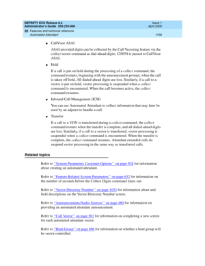 Page 1182DEFINITY ECS Release 8.2
Administrator’s Guide  555-233-506  Issue 1
April 2000
Features and technical reference 
1158 Automated Attendant 
20
nCallVisor ASAI
ASAI-provided digits can be collected by the Call Vectoring feature via the 
collect vector command as dial-ahead digits. CINFO is passed to CallVisor 
ASAI.
nHold
If a call is put on hold during the processing of a collect command, the 
command restarts, beginning with the announcement prompt, when the call 
is taken off hold. All dialed-ahead...