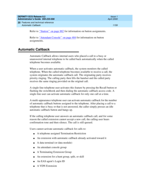 Page 1183DEFINITY ECS Release 8.2
Administrator’s Guide  555-233-506  Issue 1
April 2000
Features and technical reference 
1159 Automatic Callback 
20
Refer to ‘‘Station’’ on page 882 for information on button assignments.
Refer to ‘‘
Attendant Console’’ on page 484 for information on button 
assignments.
Automatic Callback
Automatic Callback allows internal users who placed a call to a busy or 
unanswered internal telephone to be called back automatically when the called 
telephone becomes available.
When a user...