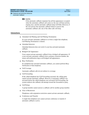 Page 1185DEFINITY ECS Release 8.2
Administrator’s Guide  555-233-506  Issue 1
April 2000
Features and technical reference 
1161 Automatic Callback 
20
NOTE:
If the automatic callback originator has all line appearances occupied 
when the automatic callback call comes in, the user will hear priority 
ringing once, and the automatic callback lamp will blink. However, if 
the user presses the automatic callback button to answer the 
automatic callback call, one of the other calls will drop.
Interactions
nAttendant...