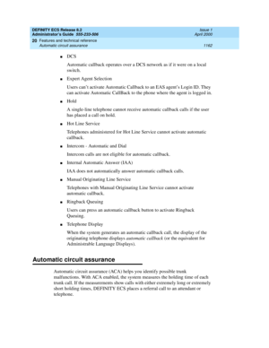 Page 1186DEFINITY ECS Release 8.2
Administrator’s Guide  555-233-506  Issue 1
April 2000
Features and technical reference 
1162 Automatic circuit assurance 
20
nDCS
Automatic callback operates over a DCS network as if it were on a local 
switch.
nExpert Agent Selection
Users can’t activate Automatic Callback to an EAS agent’s Login ID. They 
can activate Automatic CallBack to the phone where the agent is logged in.
nHold
A single-line telephone cannot receive automatic callback calls if the user 
has placed a...