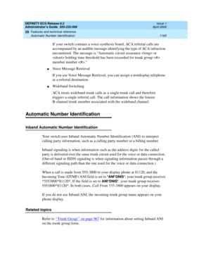 Page 1189DEFINITY ECS Release 8.2
Administrator’s Guide  555-233-506  Issue 1
April 2000
Features and technical reference 
1165 Automatic Number Identification 
20
If your switch contains a voice-synthesis board, ACA referral calls are 
accompanied by an audible message identifying the type of ACA infraction 
encountered. The message is “Automatic circuit assurance  or 
 holding time threshold has been exceeded for trunk group  
member number .”
nVoice Message Retrieval
If you use Voice Message Retrieval, you can...