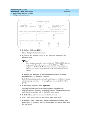 Page 120DEFINITY ECS Release 8.2
Administrator’s Guide  555-233-506  Issue 1
April 2000
Managing your attendant consoles 
96 Adding an attendant console 
5
2. In the Type field, enter 302B1.
This is the type of attendant console.
3. If you want this attendant to have its own extension, enter one in the 
Extension field.
Tip:
If you assign an extension to the console, the COR and COS that you 
assign on this Console screen override the COR and COS you 
assigned on the Console Parameters screen. To avoid...