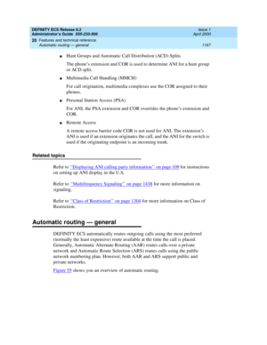 Page 1191DEFINITY ECS Release 8.2
Administrator’s Guide  555-233-506  Issue 1
April 2000
Features and technical reference 
1167 Automatic routing — general 
20
nHunt Groups and Automatic Call Distribution (ACD) Splits
The phone’s extension and COR is used to determine ANI for a hunt group 
or ACD split.
nMultimedia Call Handling (MMCH)
For call origination, multimedia complexes use the COR assigned to their 
phones.
nPersonal Station Access (PSA)
For ANI, the PSA extension and COR overrides the phone’s extension...