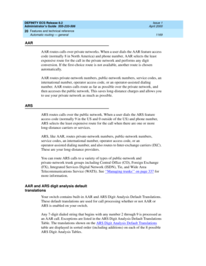 Page 1193DEFINITY ECS Release 8.2
Administrator’s Guide  555-233-506  Issue 1
April 2000
Features and technical reference 
1169 Automatic routing — general 
20
AAR
AAR routes calls over private networks. When a user dials the AAR feature access 
code (normally 8 in North America) and phone number, AAR selects the least 
expensive route for the call in the private network and performs any digit 
conversion. If the first-choice route is not available, another route is chosen 
automatically. 
AAR routes...