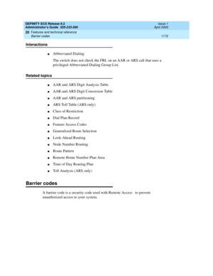 Page 1196DEFINITY ECS Release 8.2
Administrator’s Guide  555-233-506  Issue 1
April 2000
Features and technical reference 
1172 Barrier codes 
20
Interactions
nAbbreviated Dialing
The switch does not check the FRL on an AAR or ARS call that uses a 
privileged Abbreviated Dialing Group List.
Related topics
nAAR and ARS Digit Analysis Table
nAAR and ARS Digit Conversion Table
nAAR and ARS partitioning
nARS Toll Table (ARS only)
nClass of Restriction 
nDial Plan Record
nFeature Access Codes
nGeneralized Route...