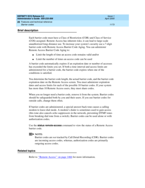 Page 1197DEFINITY ECS Release 8.2
Administrator’s Guide  555-233-506  Issue 1
April 2000
Features and technical reference 
1173 Barrier codes 
20
Brief description
Each barrier code must have a Class of Restriction (COR) and Class of Service 
(COS) assigned. Remote Access has inherent risks; it can lead to large-scale 
unauthorized long-distance use. To increase your system’s security use a 7-digit 
barrier code with Remote Access Barrier Code Aging. You can administer 
Remote Access Barrier Code Aging to:
nLimit...