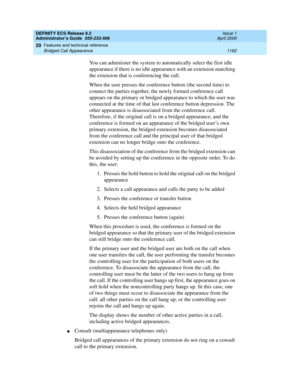 Page 1206DEFINITY ECS Release 8.2
Administrator’s Guide  555-233-506  Issue 1
April 2000
Features and technical reference 
1182 Bridged Call Appearance 
20
You can administer the system to automatically select the first idle 
appearance if there is no idle appearance with an extension matching 
the extension that is conferencing the call.
When the user presses the conference button (the second time) to 
connect the parties together, the newly formed conference call 
appears on the primary or bridged appearance to...