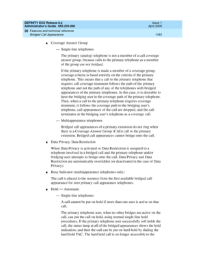 Page 1207DEFINITY ECS Release 8.2
Administrator’s Guide  555-233-506  Issue 1
April 2000
Features and technical reference 
1183 Bridged Call Appearance 
20
nCoverage Answer Group
— Single-line telephones
The primary (analog) telephone is not a member of a call coverage 
answer group, because calls to the primary telephone as a member 
of the group are not bridged.
If the primary telephone is made a member of a coverage group, 
coverage criteria is based entirely on the criteria of the primary 
telephone. This...