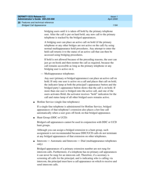 Page 1208DEFINITY ECS Release 8.2
Administrator’s Guide  555-233-506  Issue 1
April 2000
Features and technical reference 
1184 Bridged Call Appearance 
20
bridging users until it is taken off hold by the primary telephone 
user. After the call is put on hard hold, any new call to the primary 
telephone is tracked by the bridged appearances.
A bridging user can place an active call on hold (if the primary 
telephone or any other bridges are not active on the call) by using 
normal multiappearance hold procedures....