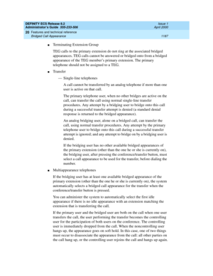 Page 1211DEFINITY ECS Release 8.2
Administrator’s Guide  555-233-506  Issue 1
April 2000
Features and technical reference 
1187 Bridged Call Appearance 
20
nTerminating Extension Group
TEG calls to the primary extension do not ring at the associated bridged 
appearances. TEG calls cannot be answered or bridged onto from a bridged 
appearance of the TEG member’s primary extension. The primary 
telephone should not be assigned to a TEG.
nTransfer
— Single-line telephones
A call cannot be transferred by an analog...