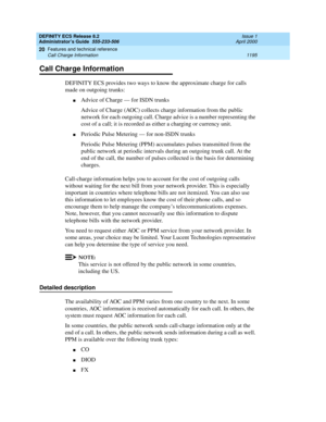 Page 1219DEFINITY ECS Release 8.2
Administrator’s Guide  555-233-506  Issue 1
April 2000
Features and technical reference 
1195 Call Charge Information 
20
Call Charge Information
DEFINITY ECS provides two ways to know the approximate charge for calls 
made on outgoing trunks:
nAdvice of Charge — for ISDN trunks
Advice of Charge (AOC) collects charge information from the public 
network for each outgoing call. Charge advice is a number representing the 
cost of a call; it is recorded as either a charging or...