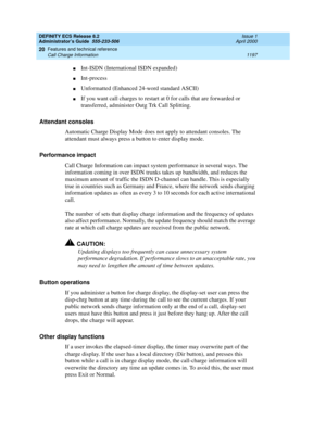 Page 1221DEFINITY ECS Release 8.2
Administrator’s Guide  555-233-506  Issue 1
April 2000
Features and technical reference 
1197 Call Charge Information 
20
nInt-ISDN (International ISDN expanded)
nInt-process 
nUnformatted (Enhanced 24-word standard ASCII)
nIf you want call charges to restart at 0 for calls that are forwarded or 
transferred, administer Outg Trk Call Splitting.
Attendant consoles
Automatic Charge Display Mode does not apply to attendant consoles. The 
attendant must always press a button to enter...