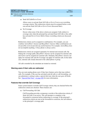 Page 1229DEFINITY ECS Release 8.2
Administrator’s Guide  555-233-506  Issue 1
April 2000
Features and technical reference 
1205 Call Coverage 
20
nSend All Calls/Go to Cover
Allows users to activate Send All Calls or Go to Cover as an overriding 
coverage criteria. This redirection criteria must be assigned before a user 
can activate Send All Calls or Go to Cover (discussed later).
nNo Coverage
Occurs when none of the above criteria are assigned. Calls redirect to 
coverage only when the principal has activated...