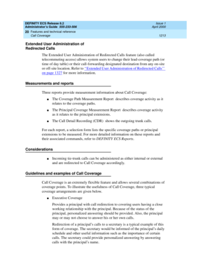 Page 1237DEFINITY ECS Release 8.2
Administrator’s Guide  555-233-506  Issue 1
April 2000
Features and technical reference 
1213 Call Coverage 
20
Extended User Administration of 
Redirected Calls
The Extended User Administration of Redirected Calls feature (also called 
telecommuting access) allows system users to change their lead-coverage path (or 
time of day table) or their call-forwarding designated destination from any on-site 
or off-site location. Refer to ‘‘
Extended User Administration of Redirected...