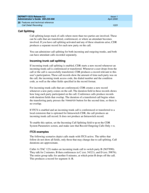 Page 1247DEFINITY ECS Release 8.2
Administrator’s Guide  555-233-506  Issue 1
April 2000
Features and technical reference 
1223 Call Detail Recording 
20
Call Splitting
Call splitting keeps track of calls where more than two parties are involved. These 
can be calls that are transferred, conferenced, or where an attendant becomes 
involved. If you have call splitting activated and any of these situations arise, CDR 
produces a separate record for each new party on the call.
You can administer call splitting for...