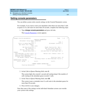 Page 129DEFINITY ECS Release 8.2
Administrator’s Guide  555-233-506  Issue 1
April 2000
Managing your attendant consoles 
105 Setting console parameters 
5
Setting console parameters
You can define system-wide console settings on the Console Parameters screen. 
For example, if you want to warn your attendants when there are more than 3 calls 
in queue or if a call waits for more than 20 seconds, complete the following steps:
1. Type 
change console-parameters and press RETURN.
The Console Parameters
 screen...