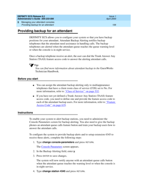 Page 130DEFINITY ECS Release 8.2
Administrator’s Guide  555-233-506  Issue 1
April 2000
Managing your attendant consoles 
106 Providing backup for an attendant 
5
Providing backup for an attendant
DEFINITY ECS allows you to configure your system so that you have backup 
positions for your attendant. Attendant Backup Alerting notifies backup 
telephones that the attendant need assistance in handling calls. The backup 
telephones are alerted when the attendant queue reaches the queue warning level 
or when the...