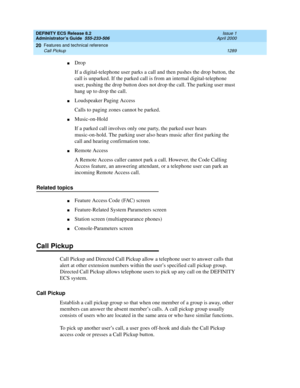 Page 1313DEFINITY ECS Release 8.2
Administrator’s Guide  555-233-506  Issue 1
April 2000
Features and technical reference 
1289 Call Pickup 
20
nDrop
If a digital-telephone user parks a call and then pushes the drop button, the 
call is unparked. If the parked call is from an internal digital-telephone 
user, pushing the drop button does not drop the call. The parking user must 
hang up to drop the call.
nLoudspeaker Paging Access
Calls to paging zones cannot be parked.
nMusic-on-Hold
If a parked call involves...