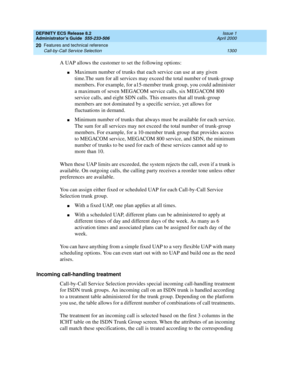 Page 1324DEFINITY ECS Release 8.2
Administrator’s Guide  555-233-506  Issue 1
April 2000
Features and technical reference 
1300 Call-by-Call Service Selection 
20
A UAP allows the customer to set the following options:
nMaximum number of trunks that each service can use at any given 
time.The sum for all services may exceed the total number of trunk-group 
members. For example, for a15-member trunk group, you could administer 
a maximum of seven MEGACOM service calls, six MEGACOM 800 
service calls, and eight SDN...